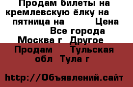Продам билеты на кремлевскую ёлку на 29.12 пятница на 10.00 › Цена ­ 5 000 - Все города, Москва г. Другое » Продам   . Тульская обл.,Тула г.